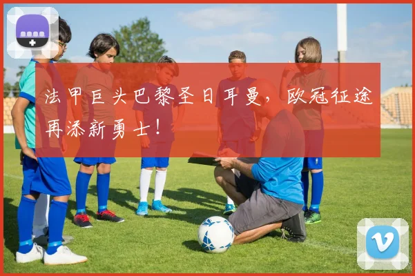 法甲巨头巴黎圣日耳曼，欧冠征途再添新勇士！