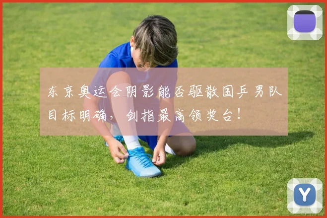 东京奥运会阴影能否驱散国乒男队目标明确,剑指最高领奖台!