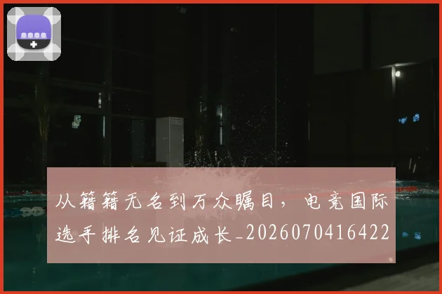 从籍籍无名到万众瞩目，电竞国际选手排名见证成长_20260704164223
