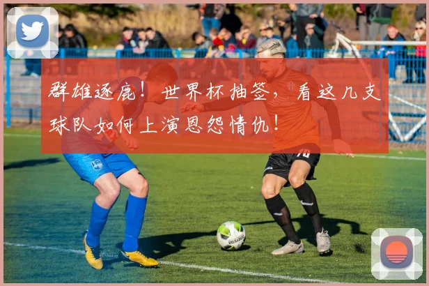 群雄逐鹿！世界杯抽签，看这几支球队如何上演恩怨情仇！