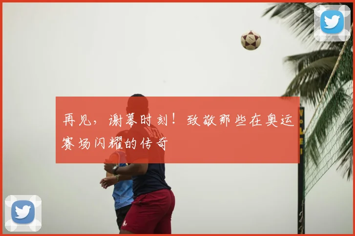 再见,谢幕时刻!致敬那些在奥运赛场闪耀的传奇