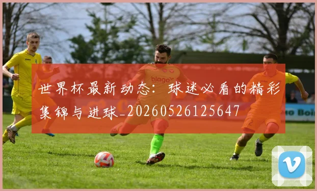 世界杯最新动态：球迷必看的精彩集锦与进球_20260526125647