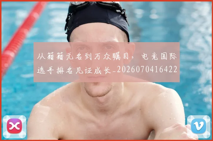 从籍籍无名到万众瞩目，电竞国际选手排名见证成长_20260704164223