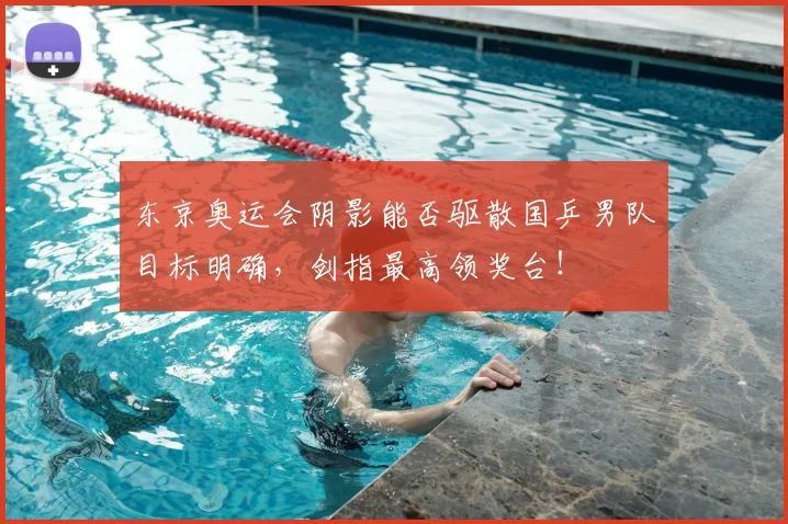 东京奥运会阴影能否驱散国乒男队目标明确，剑指最高领奖台！
