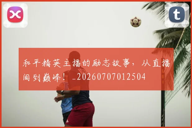 和平精英主播的励志故事，从直播间到巅峰！_20260707012504
