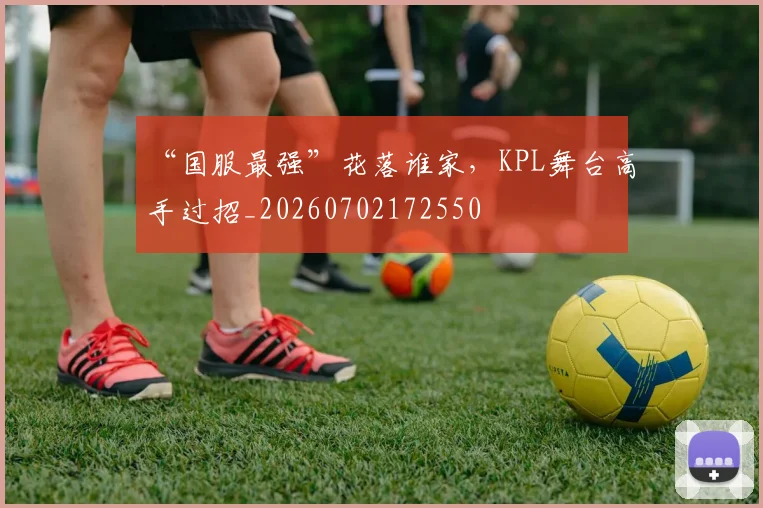 “国服最强”花落谁家，KPL舞台高手过招_20260702172550