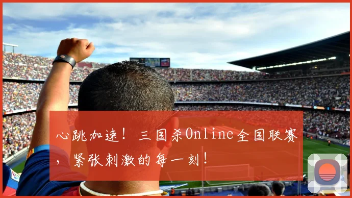 心跳加速!三国杀Online全国联赛,紧张刺激的每一刻!