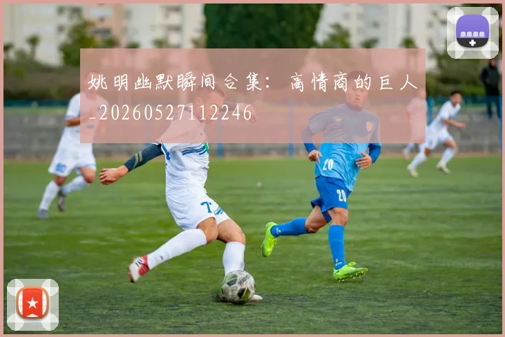 姚明幽默瞬间合集：高情商的巨人_20260527112246