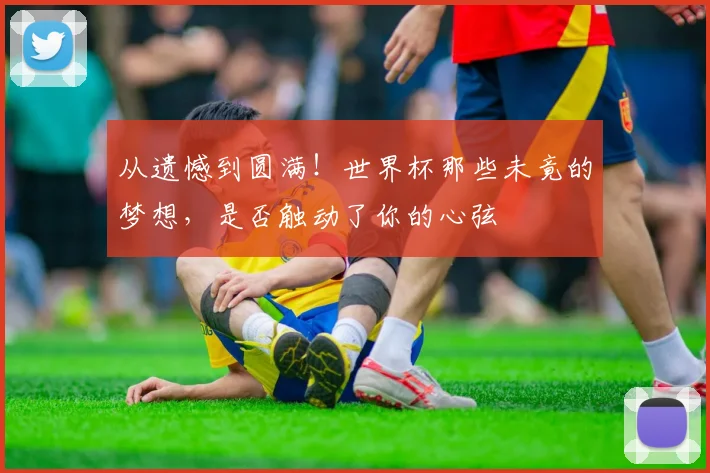 从遗憾到圆满！世界杯那些未竟的梦想，是否触动了你的心弦