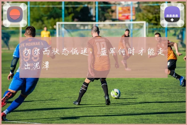 切尔西状态低迷,蓝军何时才能走出泥潭